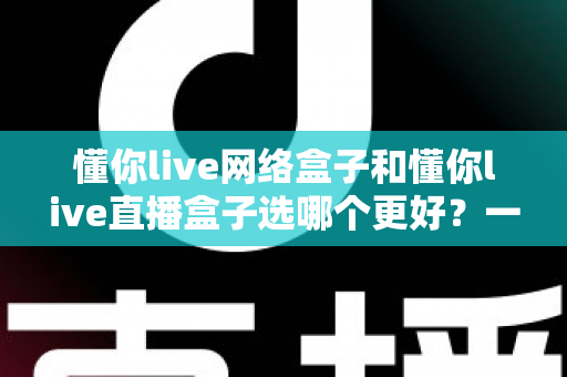 懂你live网络盒子和懂你live直播盒子选哪个更好？一文看懂两大热门电视盒子的区别与选购技巧
