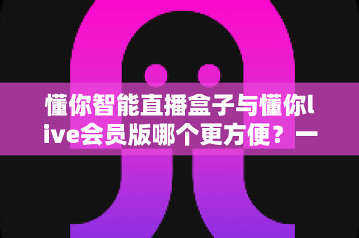 懂你智能直播盒子与懂你live会员版哪个更方便?一文读懂两大直播方案的真实差异 懂你智能直播盒子与懂你live会员版哪个更方便?一文读懂两大直播方案的真实差异
