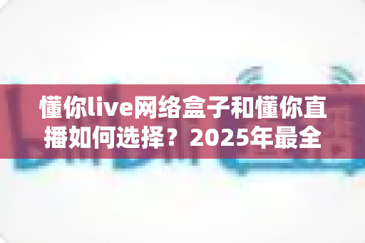 懂你live网络盒子和懂你直播如何选择?2025年最全选购指南帮你轻松做决定 懂你live网络盒子和懂你直播如何选择?2025年最全选购指南帮你轻松做决定