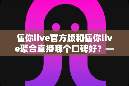 懂你live官方版和懂你live聚合直播哪个口碑好?——多维度深度对比帮你选出最合适的版本 懂你live官方版和懂你live聚合直播哪个口碑好?——多维度深度对比帮你选出最合适的版本