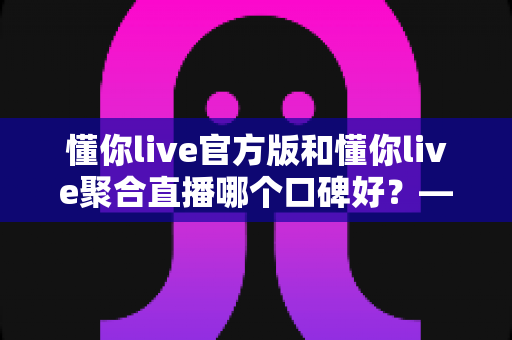 懂你live官方版和懂你live聚合直播哪个口碑好?——多维度深度对比帮你选出最合适的版本 懂你live官方版和懂你live聚合直播哪个口碑好?——多维度深度对比帮你选出最合适的版本