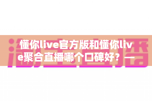 懂你live官方版和懂你live聚合直播哪个口碑好？——多维度深度对比帮你选出最合适的版本