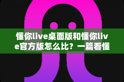 懂你live桌面版和懂你live官方版怎么比？一篇看懂两大版本差异的深度评测指南