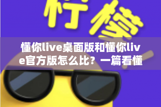 懂你live桌面版和懂你live官方版怎么比？一篇看懂两大版本差异的深度评测指南