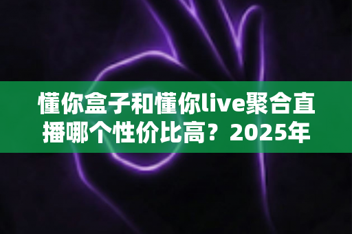 懂你盒子和懂你live聚合直播哪个性价比高?2025年最新选购指南与深度对比分析 懂你盒子和懂你live聚合直播哪个性价比高?2025年最新选购指南与深度对比分析