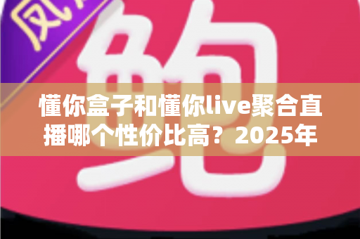 懂你盒子和懂你live聚合直播哪个性价比高？2025年最新选购指南与深度对比分析