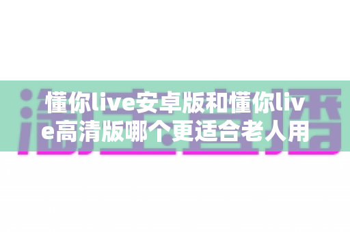 懂你live安卓版和懂你live高清版哪个更适合老人用?深度对比解析助您为父母做出正确选择 懂你live安卓版和懂你live高清版哪个更适合老人用?深度对比解析助您为父母做出正确选择