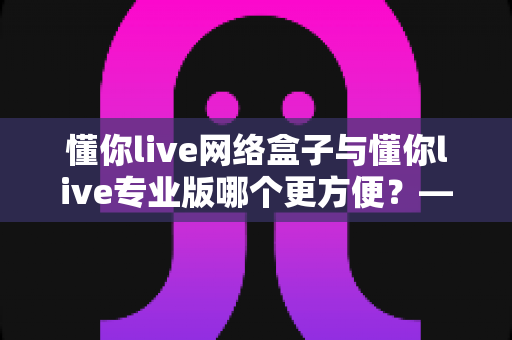 懂你live网络盒子与懂你live专业版哪个更方便?——2025年最全横向对比与选购避坑指南 懂你live网络盒子与懂你live专业版哪个更方便?——2025年最全横向对比与选购避坑指南