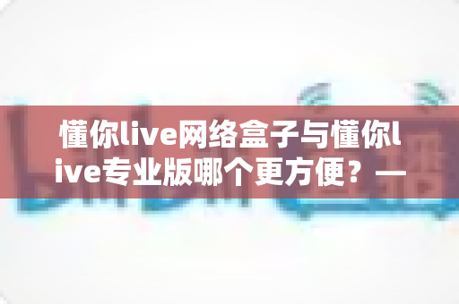 懂你live网络盒子与懂你live专业版哪个更方便?——2025年最全横向对比与选购避坑指南 懂你live网络盒子与懂你live专业版哪个更方便?——2025年最全横向对比与选购避坑指南