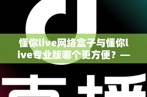 懂你live网络盒子与懂你live专业版哪个更方便？——2025年最全横向对比与选购避坑指南