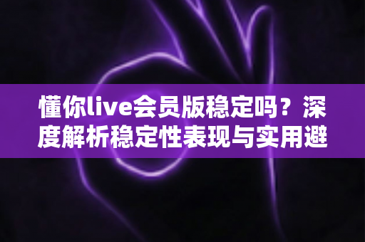 懂你live会员版稳定吗？深度解析稳定性表现与实用避坑指南
