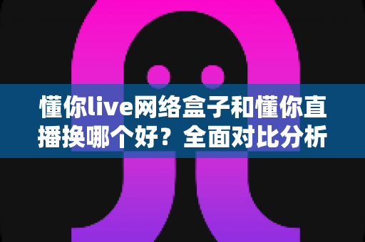 懂你live网络盒子和懂你直播换哪个好?全面对比分析帮你选出最佳观影方案 懂你live网络盒子和懂你直播换哪个好?全面对比分析帮你选出最佳观影方案