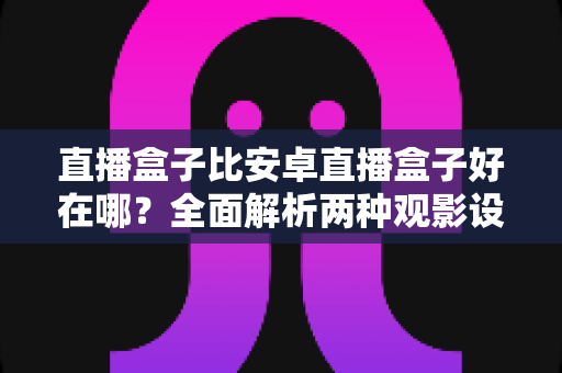 直播盒子比安卓直播盒子好在哪？全面解析两种观影设备的核心差异与选购指南
