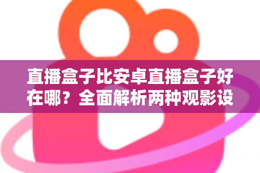 直播盒子比安卓直播盒子好在哪？全面解析两种观影设备的核心差异与选购指南