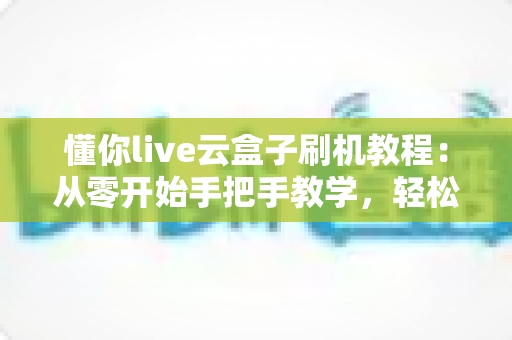 懂你live云盒子刷机教程:从零开始手把手教学,轻松搞定刷机全流程 懂你live云盒子刷机教程:从零开始手把手教学,轻松搞定刷机全流程