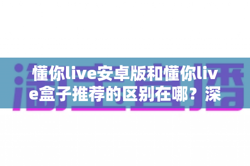 懂你live安卓版和懂你live盒子推荐的区别在哪？深度解析两大版本差异助你选对设备