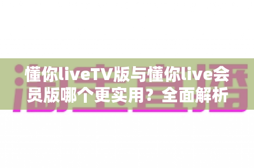 懂你liveTV版与懂你live会员版哪个更实用?全面解析帮你选出最适合的版本 懂你liveTV版与懂你live会员版哪个更实用?全面解析帮你选出最适合的版本