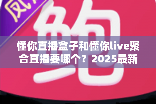懂你直播盒子和懂你live聚合直播要哪个？2025最新全面对比评测，帮你选对不踩坑
