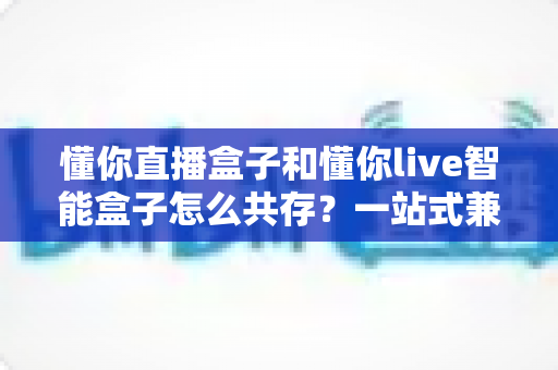 懂你直播盒子和懂你live智能盒子怎么共存？一站式兼容安装与稳定使用全攻略