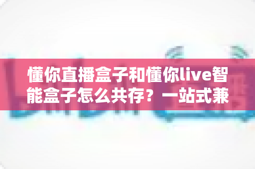 懂你直播盒子和懂你live智能盒子怎么共存？一站式兼容安装与稳定使用全攻略