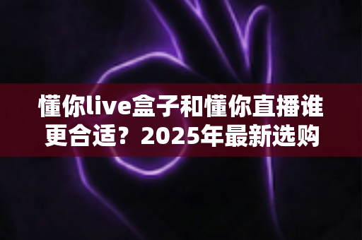 懂你live盒子和懂你直播谁更合适?2025年最新选购指南帮你避坑不踩雷 懂你live盒子和懂你直播谁更合适?2025年最新选购指南帮你避坑不踩雷