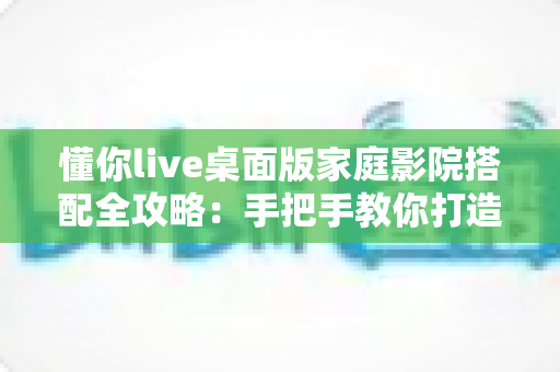 懂你live桌面版家庭影院搭配全攻略:手把手教你打造沉浸式私人影音空间 懂你live桌面版家庭影院搭配全攻略:手把手教你打造沉浸式私人影音空间