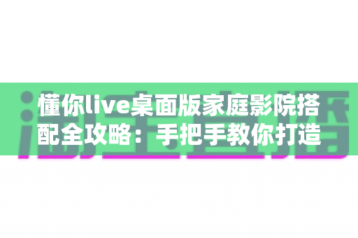 懂你live桌面版家庭影院搭配全攻略:手把手教你打造沉浸式私人影音空间 懂你live桌面版家庭影院搭配全攻略:手把手教你打造沉浸式私人影音空间