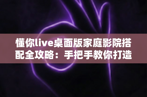 懂你live桌面版家庭影院搭配全攻略：手把手教你打造沉浸式私人影音空间