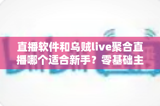 直播软件和乌贼live聚合直播哪个适合新手?零基础主播入门工具深度对比与实用选择指南 直播软件和乌贼live聚合直播哪个适合新手?零基础主播入门工具深度对比与实用选择指南