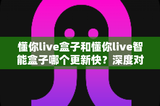 懂你live盒子和懂你live智能盒子哪个更新快？深度对比与选购指南全解析