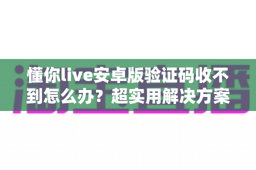 懂你live安卓版验证码收不到怎么办？超实用解决方案大全，快速找回登录体验