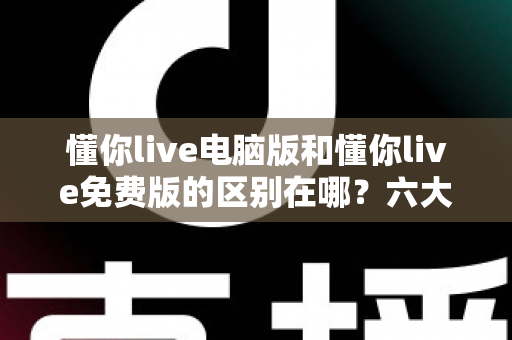 懂你live电脑版和懂你live免费版的区别在哪？六大核心差异深度解析，帮你选对版本不踩坑