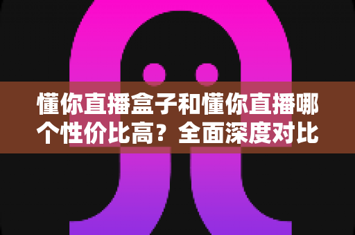 懂你直播盒子和懂你直播哪个性价比高？全面深度对比帮你选出最划算的观看方案