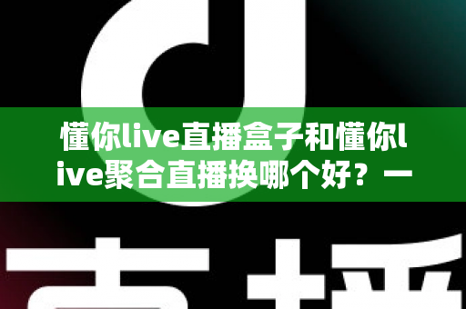 懂你live直播盒子和懂你live聚合直播换哪个好?一份写给普通家庭用户的全维度对比选购指南 懂你live直播盒子和懂你live聚合直播换哪个好?一份写给普通家庭用户的全维度对比选购指南