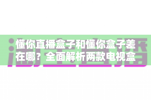 懂你直播盒子和懂你盒子差在哪？全面解析两款电视盒子的核心区别与选购指南