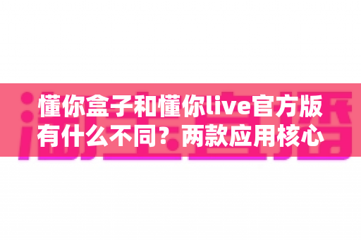 懂你盒子和懂你live官方版有什么不同？两款应用核心差异全面解析与实用选择指南
