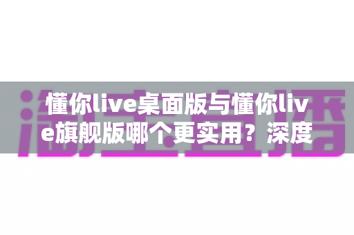 懂你live桌面版与懂你live旗舰版哪个更实用？深度对比助你一次选对版本
