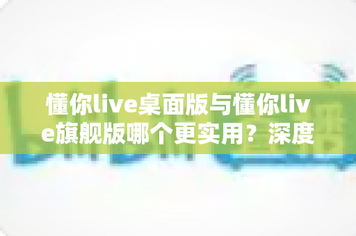 懂你live桌面版与懂你live旗舰版哪个更实用？深度对比助你一次选对版本