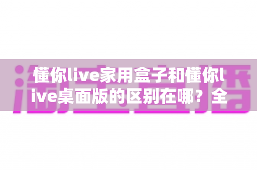 懂你live家用盒子和懂你live桌面版的区别在哪?全方位对比解析帮你选对直播工具 懂你live家用盒子和懂你live桌面版的区别在哪?全方位对比解析帮你选对直播工具