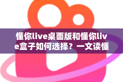 懂你live桌面版和懂你live盒子如何选择？一文读懂两大版本的差异与选购策略
