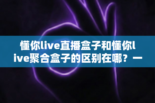 懂你live直播盒子和懂你live聚合盒子的区别在哪?一文看懂功能差异、适用人群与选购全指南 懂你live直播盒子和懂你live聚合盒子的区别在哪?一文看懂功能差异、适用人群与选购全指南