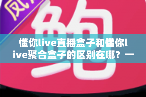 懂你live直播盒子和懂你live聚合盒子的区别在哪?一文看懂功能差异、适用人群与选购全指南 懂你live直播盒子和懂你live聚合盒子的区别在哪?一文看懂功能差异、适用人群与选购全指南