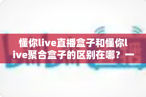 懂你live直播盒子和懂你live聚合盒子的区别在哪？一文看懂功能差异、适用人群与选购全指南