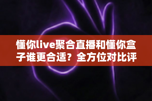 懂你live聚合直播和懂你盒子谁更合适？全方位对比评测帮你选对家庭观影方案
