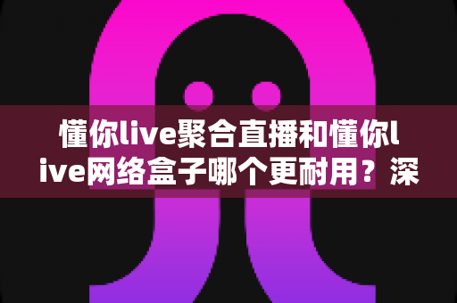 懂你live聚合直播和懂你live网络盒子哪个更耐用?深度解析使用寿命与选购指南 懂你live聚合直播和懂你live网络盒子哪个更耐用?深度解析使用寿命与选购指南