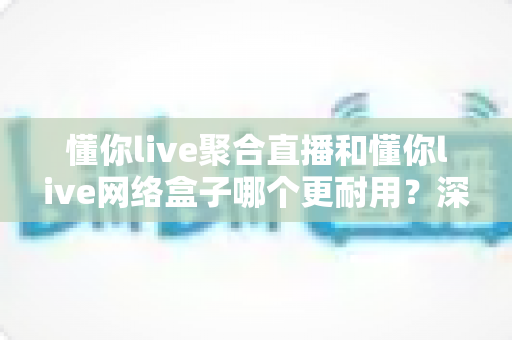 懂你live聚合直播和懂你live网络盒子哪个更耐用?深度解析使用寿命与选购指南 懂你live聚合直播和懂你live网络盒子哪个更耐用?深度解析使用寿命与选购指南
