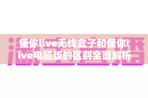 懂你live无线盒子和懂你live电脑版的区别全面解析：一篇看懂如何选型，让直播运营事半功倍