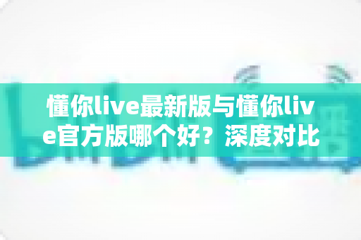 懂你live最新版与懂你live官方版哪个好?深度对比分析助你做出明智选择 懂你live最新版与懂你live官方版哪个好?深度对比分析助你做出明智选择