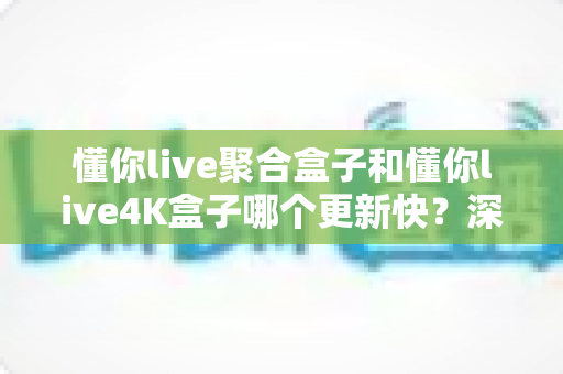 懂你live聚合盒子和懂你live4K盒子哪个更新快？深度对比帮你选对设备不踩坑
