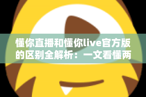 懂你直播和懂你live官方版的区别全解析:一文看懂两大版本差异,选对平台畅享直播体验 懂你直播和懂你live官方版的区别全解析:一文看懂两大版本差异,选对平台畅享直播体验